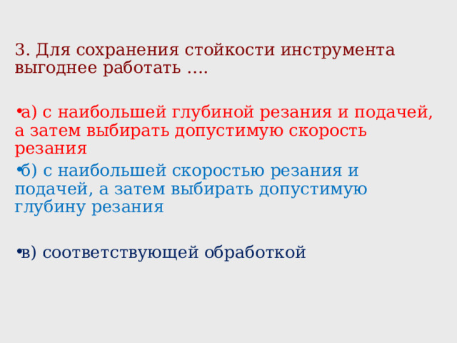 3. Для сохранения стойкости инструмента выгоднее работать …. а) с наибольшей глубиной резания и подачей, а затем выбирать допустимую скорость резания б) с наибольшей скоростью резания и подачей, а затем выбирать допустимую глубину резания в) соответствующей обработкой 