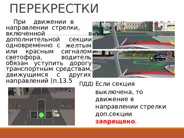 РЕГУЛИРУЕМЫЕ  ПЕРЕКРЕСТКИ При  движении  в направлении  стрелки, включенной  в дополнительной  секции одновременно  с желтым или  красным  сигналом светофора, водитель обязан  уступить  дорогу транспортным  средствам, движущимся  с  других направлений  (п.13.5 ПДД) Если  секция выключена,  то движение  в направлении  стрелки доп.секции запрещено . 