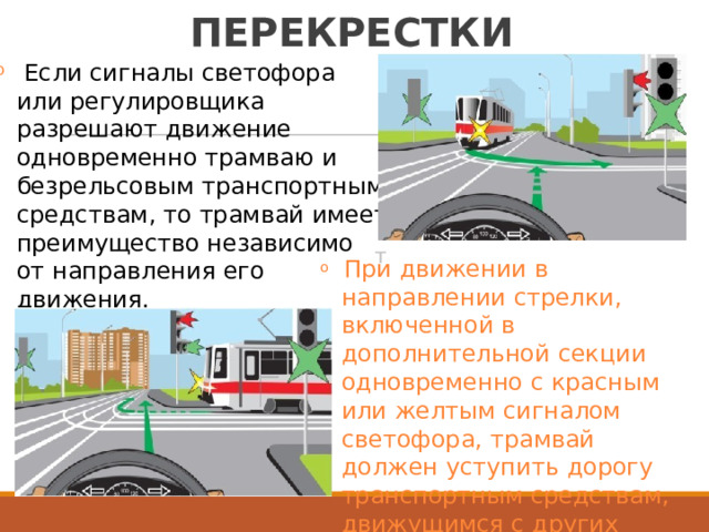 РЕГУЛИРУЕМЫЕ  ПЕРЕКРЕСТКИ Если  сигналы  светофора или  регулировщика разрешают  движение одновременно  трамваю  и безрельсовым  транспортны средствам,  то  трамвай  имее преимущество  независимо o м т т o  При  движении  в направлении  стрелки, включенной  в дополнительной  секции одновременно  с  красным или  желтым  сигналом светофора,  трамвай должен  уступить  дорогу транспортным  средствам, движущимся  с  других от  направления  его движения. 