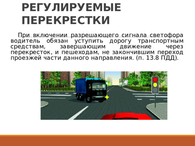РЕГУЛИРУЕМЫЕ  ПЕРЕКРЕСТКИ При  включении  разрешающего  сигнала  светофора водитель  обязан  уступить  дорогу  транспортным средствам,  завершающим  движение  через перекресток,  и  пешеходам,  не  закончившим  переход проезжей  части  данного  направления.  (п.  13.8  ПДД). 