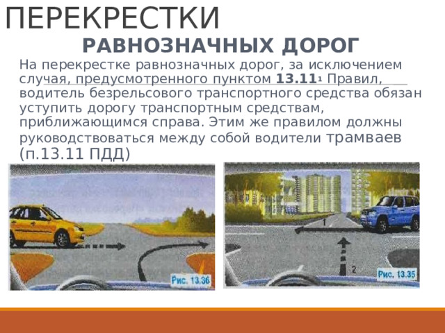 НЕРЕГУЛИРУЕМЫЕ  ПЕРЕКРЕСТКИ РАВНОЗНАЧНЫХ  ДОРОГ На  перекрестке  равнозначных  дорог,  за  исключением случая,  предусмотренного  пунктом  13.11 1  Правил, водитель  безрельсового  транспортного  средства  обязан уступить  дорогу  транспортным  средствам, приближающимся  справа.  Этим  же  правилом  должны руководствоваться  между  собой  водители  трамваев (п.13.11  ПДД) 