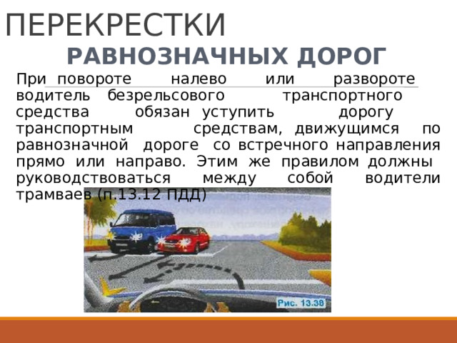 НЕРЕГУЛИРУЕМЫЕ  ПЕРЕКРЕСТКИ РАВНОЗНАЧНЫХ  ДОРОГ При  повороте  налево  или  развороте  водитель безрельсового  транспортного  средства  обязан уступить  дорогу  транспортным  средствам, движущимся  по  равнозначной  дороге  со  встречного направления  прямо  или  направо.  Этим  же  правилом должны  руководствоваться  между  собой  водители трамваев  (п.13.12  ПДД) 