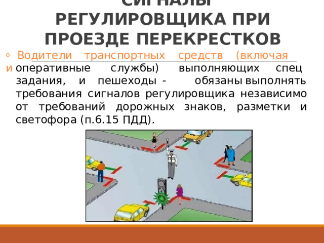 СИГНАЛЫ  РЕГУЛИРОВЩИКА ПРИ  ПРОЕЗДЕ  ПЕРЕКРЕСТКОВ o  Водители  транспортных  средств  (включая  и оперативные службы)   выполняющих  спец пешеходы  -   обязаны задания,  и выполнять требования  сигналов  регулировщика  независимо от  требований  дорожных знаков,  разметки  и светофора  (п.6.15  ПДД). 