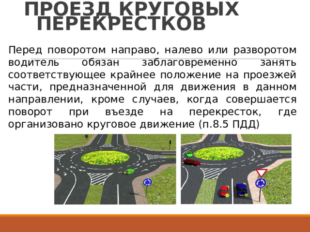 ПРОЕЗД  КРУГОВЫХ ПЕРЕКРЕСТКОВ Перед  поворотом  направо,  налево  или  разворотом водитель  обязан  заблаговременно  занять соответствующее  крайнее  положение  на  проезжей части,  предназначенной  для  движения  в  данном направлении,  кроме  случаев,  когда  совершается поворот  при  въезде  на  перекресток,  где организовано  круговое  движение  (п.8.5  ПДД) 