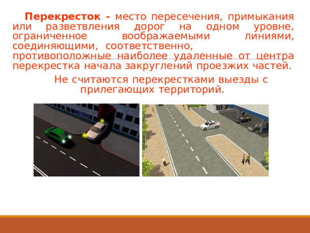 Перекресток  -  место  пересечения,  примыкания или  разветвления  дорог  на  одном  уровне, ограниченное  воображаемыми  линиями, соединяющими,  соответственно, противоположные  наиболее  удаленные  от  центра перекрестка  начала  закруглений  проезжих  частей. Не  считаются  перекрестками  выезды  с прилегающих  территорий. 