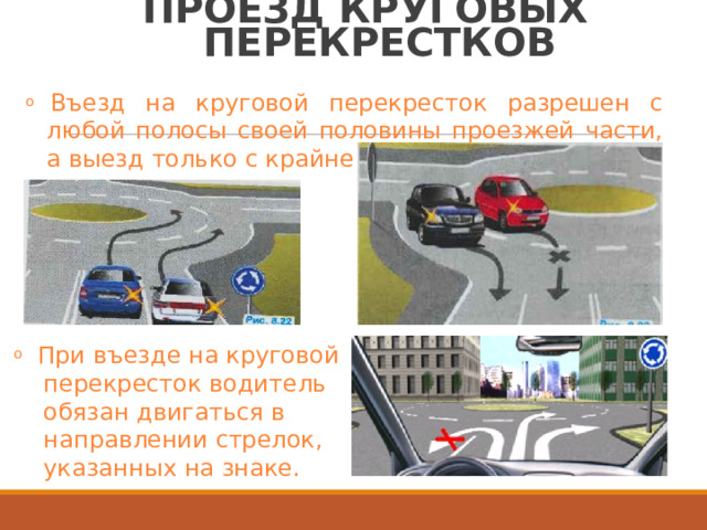 ПРОЕЗД  КРУГОВЫХ ПЕРЕКРЕСТКОВ o  Въезд  на  круговой  перекресток  разрешен  с любой  полосы  своей  половины  проезжей  части, а  выезд  только  с  крайне  правой. o  При  въезде  на  круговой перекресток  водитель обязан  двигаться  в направлении  стрелок, указанных  на  знаке. 