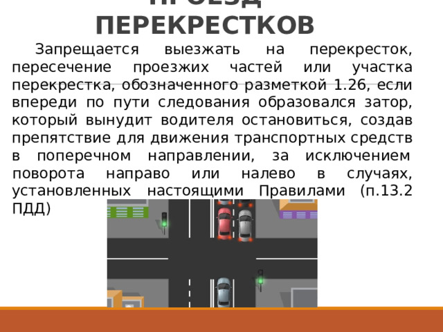 ПРОЕЗД  ПЕРЕКРЕСТКОВ Запрещается  выезжать  на  перекресток, пересечение  проезжих  частей  или  участка перекрестка,  обозначенного  разметкой  1.26,  если впереди  по  пути  следования  образовался  затор, который  вынудит  водителя  остановиться,  создав препятствие  для  движения  транспортных  средств в  поперечном  направлении,  за  исключением поворота  направо  или  налево  в  случаях, (п.13.2 установленных  настоящими  Правилами ПДД) 