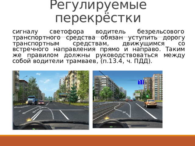 Регулируемые перекрёстки сигналу  светофора  водитель  безрельсового транспортного  средства  обязан  уступить  дорогу транспортным  средствам,  движущимся  со встречного  направления  прямо  и  направо.  Таким же  правилом  должны  руководствоваться  между собой  водители  трамваев,  (п.13.4,  ч.  ПДД). 