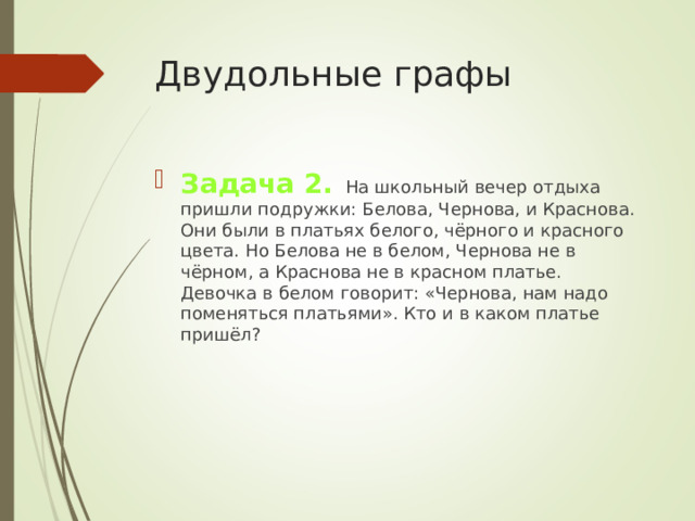 Двудольные графы Задача 2.  На школьный вечер отдыха пришли подружки: Белова, Чернова, и Краснова. Они были в платьях белого, чёрного и красного цвета. Но Белова не в белом, Чернова не в чёрном, а Краснова не в красном платье. Девочка в белом говорит: «Чернова, нам надо поменяться платьями». Кто и в каком платье пришёл? 