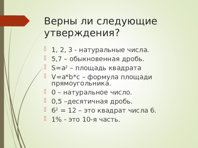 Верны ли следующие утверждения? 1, 2, 3 - натуральные числа. 5,7 – обыкновенная дробь. S=a 2 – площадь квадрата V=a*b*c – формула площади прямоугольника. 0 – натуральное число. 0,5 –десятичная дробь. 6 2 = 12 – это квадрат числа 6. 1% - это 10-я часть. 