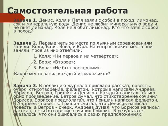 Самостоятельная работа  Задача 1. Денис, Коля и Петя взяли с собой в поход: лимонад, сок и минеральную воду. Денис не любил минеральную воду и не пьёт лимонад. Коля не любит лимонад. Кто что взял с собой в поход?  Задача 2. Первые четыре места по лыжным соревнованиям заняли: Коля, Боря, Вова, и Юра. На вопрос, какие места они заняли, трое из них ответили:  1. Коля: «Ни первое и ни четвёртое»;  2. Боря: «Второе»;  3. Вова: «Не был последним».  Какое место занял каждый из мальчиков?  Задача 3. В редакцию журнала прислали рассказ, повесть, очерк, стихотворение, фельетон, которые написали Андреев, Борисов, Ветров, Гришин и Денисов. Каждый написал только одно произведение. Ветров думал, что стихотворение сочинил Борисов. Борисов предполагал, что Гришин написал фельетон, а Андреев - повесть. Гришин считал, что Денисов написал повесть, а Ветров – очерк. Андреев думал, что Борисов написал рассказ, а стихотворение сочинил Гришин. В результате оказалось, что они ошибались в своих предположениях. 