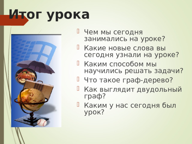 Итог урока Чем мы сегодня занимались на уроке? Какие новые слова вы сегодня узнали на уроке? Каким способом мы научились решать задачи? Что такое граф-дерево? Как выглядит двудольный граф? Каким у нас сегодня был урок?  