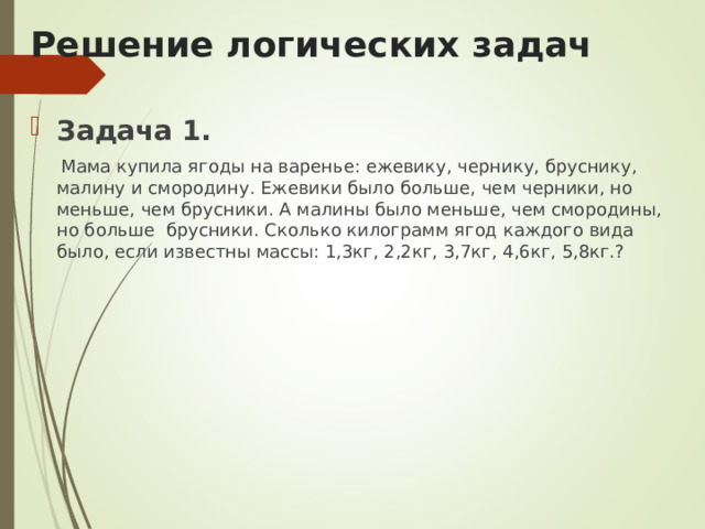 Решение логических задач  Задача 1.  Мама купила ягоды на варенье: ежевику, чернику, бруснику, малину и смородину. Ежевики было больше, чем черники, но меньше, чем брусники. А малины было меньше, чем смородины, но больше брусники. Сколько килограмм ягод каждого вида было, если известны массы: 1,3кг, 2,2кг, 3,7кг, 4,6кг, 5,8кг.? 