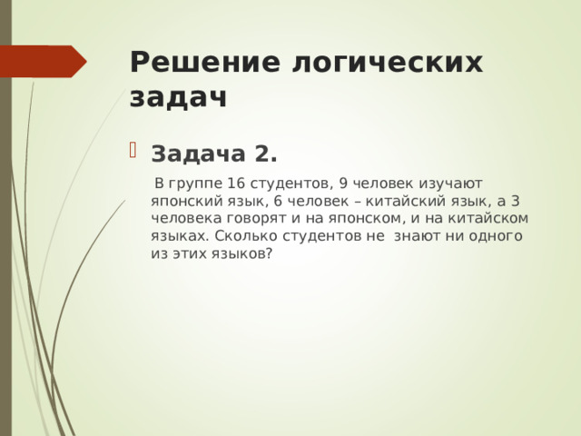 Решение логических задач  Задача 2.  В группе 16 студентов, 9 человек изучают японский язык, 6 человек – китайский язык, а 3 человека говорят и на японском, и на китайском языках. Сколько студентов не знают ни одного из этих языков? 