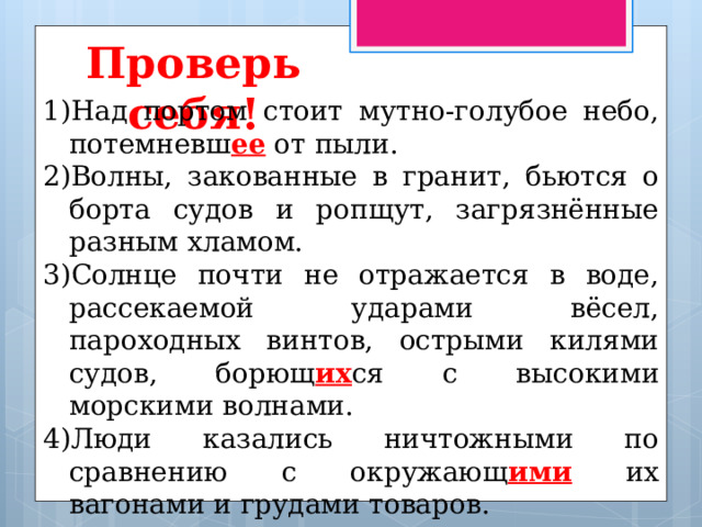 Проверь себя! Над портом стоит мутно-голубое небо, потемневш ее от пыли. Волны, закованные в гранит, бьются о борта судов и ропщут, загрязнённые разным хламом. Солнце почти не отражается в воде, рассекаемой ударами вёсел, пароходных винтов, острыми килями судов, борющ их ся с высокими морскими волнами. Люди казались ничтожными по сравнению с окружающ ими их вагонами и грудами товаров. 