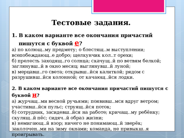 Тестовые задания. В каком варианте все окончания причастий пишутся с буквой е ? а) по колющ..му предмету; о блестящ..м выступлении; всепобеждающ..е добро; щелкунчик кол..т орехи; б) прелесть заходящ..го солнца; скачущ..й по ветвям белкой; заглянувш..й в окно месяц; выглянувш..й луной; в) мерцавш..го света; открывш..йся калиткой; рядом с разрушивш..йся колонной; от качающ..йся лодки. 2. В каком варианте все окончания причастий пишутся с буквой и ? а) журчащ..ми весной ручьями; появивш..мся вдруг ветром; участивш..йся пульс; струящ..йся поток; б) сотрудник, засидевш..йся на работе; кричащ..му ребёнку; скулящ..й пёс; сидяч..й образ жизни; в) немигающ..й взор; ничего не понимающ..й зверёк; заколочен..ми на зиму окнами; команда, не привыкш..я проигрывать. 