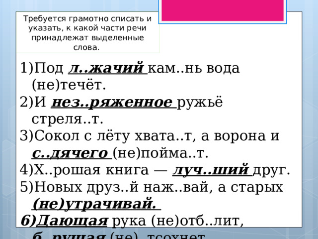 Требуется грамотно списать и указать, к какой части речи принадлежат выделенные слова. Под л..жачий кам..нь вода (не)течёт. И нез..ряженное ружьё стреля..т. Сокол с лёту хвата..т, а ворона и с..дячего (не)пойма..т. Х..рошая книга — луч..ший друг. Новых друз..й наж..вай, а старых (не)утрачивай. Дающая рука (не)отб..лит, б..рущая (не)..тсохнет. 