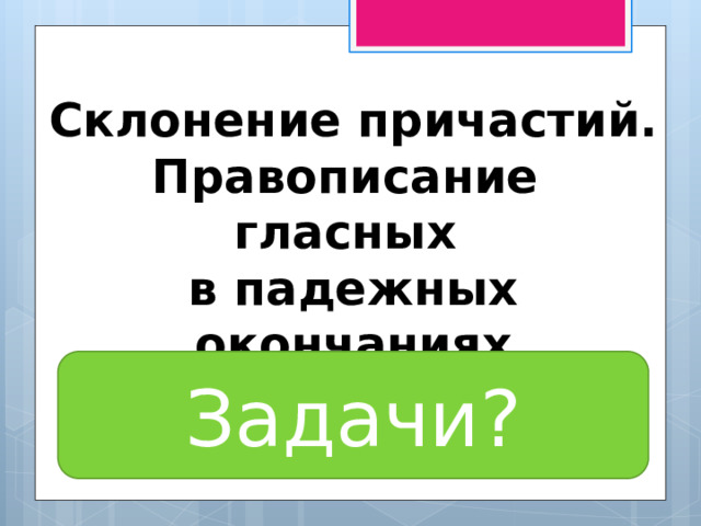 Склонение причастий. Правописание гласных в падежных окончаниях причастий. Задачи? 