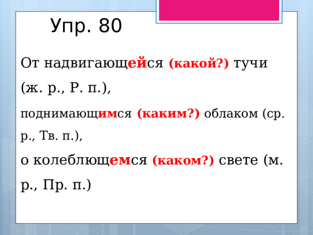 Упр. 80 От надвигающ ей ся (какой?) тучи (ж. р., Р. п.), поднимающ им ся  (каким?) облаком (ср. р., Тв. п.), о колеблющ ем ся (каком?) свете (м. р., Пр. п.) 