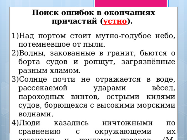 Поиск ошибок в окончаниях причастий ( устно ). Над портом стоит мутно-голубое небо, потемневшое от пыли. Волны, закованные в гранит, бьются о борта судов и ропщут, загрязнённые разным хламом. Солнце почти не отражается в воде, рассекаемой ударами вёсел, пароходных винтов, острыми килями судов, борющехся с высокими морскими волнами. Люди казались ничтожными по сравнению с окружающеми их вагонами и грудами товаров. (М. Горький) 