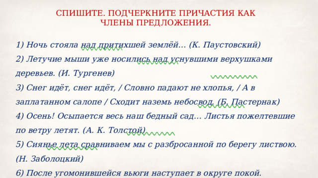 СПИШИТЕ. ПОДЧЕРКНИТЕ ПРИЧАСТИЯ КАК ЧЛЕНЫ ПРЕДЛОЖЕНИЯ. 1) Ночь стояла над притихшей землёй… (К. Паустовский) 2) Летучие мыши уже носились над уснувшими верхушками деревьев. (И. Тургенев) 3) Снег идёт, снег идёт, / Словно падают не хлопья, / А в заплатанном салопе / Сходит наземь небосвод. (Б. Пастернак) 4) Осень! Осыпается весь наш бедный сад… Листья пожелтевшие по ветру летят. (А. К. Толстой) 5) Сиянье лета сравниваем мы с разбросанной по берегу листвою. (Н. Заболоцкий) 6) После угомонившейся вьюги наступает в округе покой. (Б. Пастернак) 