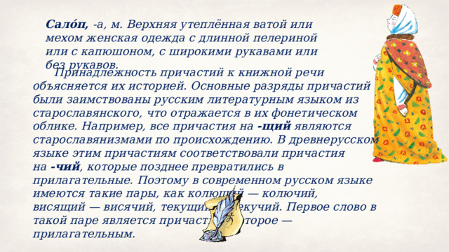 Сало́п,  ‑а, м. Верхняя утеплённая ватой или мехом женская одежда с длинной пелериной или с капюшоном, с широкими рукавами или без рукавов.  Принадлежность причастий к книжной речи объясняется их историей. Основные разряды причастий были заимствованы русским литературным языком из старославянского, что отражается в их фонетическом облике. Например, все причастия на  ‑щий  являются старославянизмами по происхождению. В древнерусском языке этим причастиям соответствовали причастия на  ‑чий , которые позднее превратились в прилагательные. Поэтому в современном русском языке имеются такие пары, как колющий — колючий, висящий — висячий, текущий — текучий. Первое слово в такой паре является причастием, второе — прилагательным. 