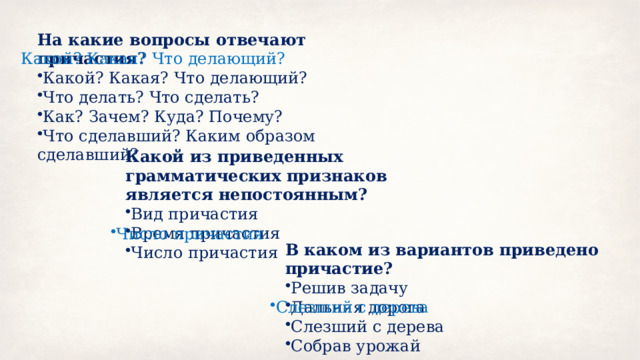 На какие вопросы отвечают причастия? Какой? Какая? Что делающий? Что делать? Что сделать? Как? Зачем? Куда? Почему? Что сделавший? Каким образом сделавший? Какой? Какая? Что делающий? Какой из приведенных грамматических признаков является непостоянным? Вид причастия Время причастия Число причастия Число причастия В каком из вариантов приведено причастие? Решив задачу Дальняя дорога Слезший с дерева Собрав урожай Слезший с дерева 