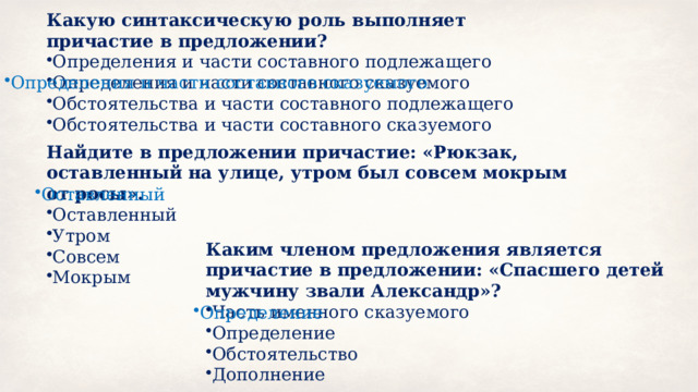 Какую синтаксическую роль выполняет причастие в предложении? Определения и части составного подлежащего Определения и части составного сказуемого Обстоятельства и части составного подлежащего Обстоятельства и части составного сказуемого Определения и части составного сказуемого Найдите в предложении причастие: «Рюкзак, оставленный на улице, утром был совсем мокрым от росы». Оставленный Утром Совсем Мокрым Оставленный Каким членом предложения является причастие в предложении: «Спасшего детей мужчину звали Александр»? Часть именного сказуемого Определение Обстоятельство Дополнение Определение 