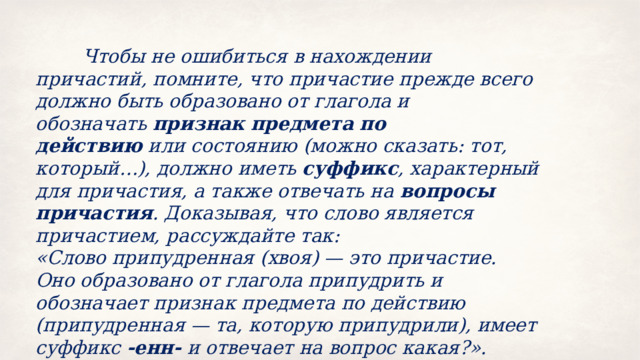  Чтобы не ошибиться в нахождении причастий, помните, что причастие прежде всего должно быть образовано от глагола и обозначать  признак предмета по действию  или состоянию (можно сказать: тот, который…), должно иметь  суффикс , характерный для причастия, а также отвечать на  вопросы причастия . Доказывая, что слово является причастием, рассуждайте так: «Слово припудренная (хвоя) — это причастие. Оно образовано от глагола припудрить и обозначает признак предмета по действию (припудренная — та, которую припудрили), имеет суффикс  ‑енн‑  и отвечает на вопрос какая?». 