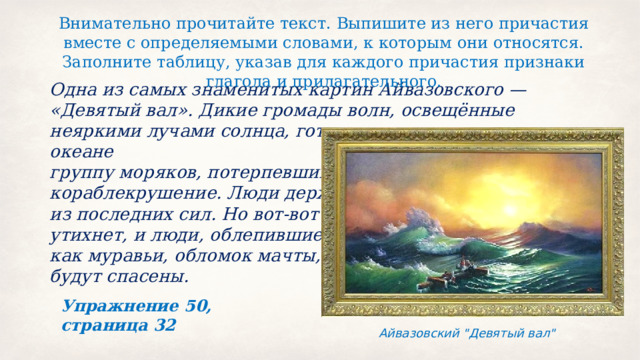 Внимательно прочитайте текст. Выпишите из него причастия вместе с определяемыми словами, к которым они относятся. Заполните таблицу, указав для каждого причастия признаки глагола и прилагательного. Одна из самых знаменитых картин Айвазовского — «Девятый вал». Дикие громады волн, освещённые неяркими лучами солнца, готовы раздавить затерянную в океане группу моряков, потерпевших кораблекрушение. Люди держатся из последних сил. Но вот‑вот буря утихнет, и люди, облепившие, как муравьи, обломок мачты, будут спасены. Упражнение 50, страница 32 Айвазовский 