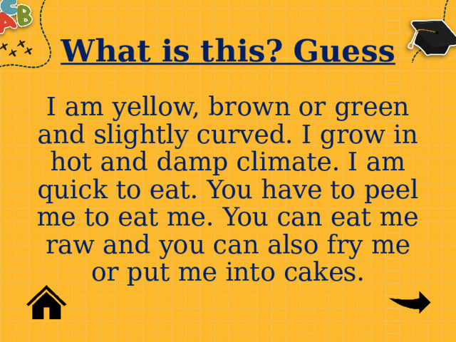 What is this? Guess I am yellow, brown or green and slightly curved. I grow in hot and damp climate. I am quick to eat. You have to peel me to eat me. You can eat me raw and you can also fry me or put me into cakes. 