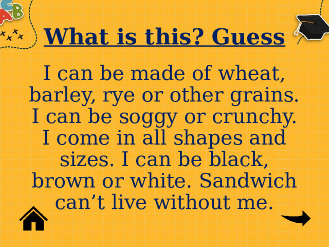 What is this? Guess I can be made of wheat, barley, rye or other grains. I can be soggy or crunchy. I come in all shapes and sizes. I can be black, brown or white. Sandwich can’t live without me. 