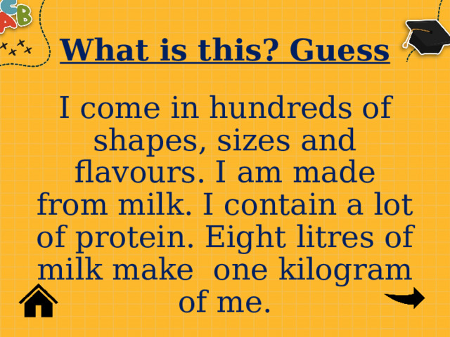 What is this? Guess I come in hundreds of shapes, sizes and flavours. I am made from milk. I contain a lot of protein. Eight litres of milk make one kilogram of me. 