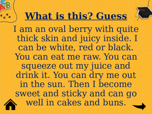 What is this? Guess I am an oval berry with quite thick skin and juicy inside. I can be white, red or black. You can eat me raw. You can squeeze out my juice and drink it. You can dry me out in the sun. Then I become sweet and sticky and can go well in cakes and buns. 