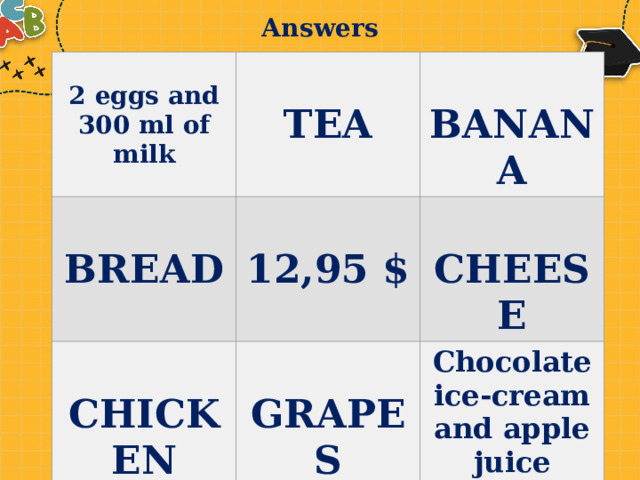 Answers 2 eggs and 300 ml of milk    BREAD  TEA  BANANA  12,95 $  CHICKEN  CHEESE GRAPES Chocolate ice-cream and apple juice 