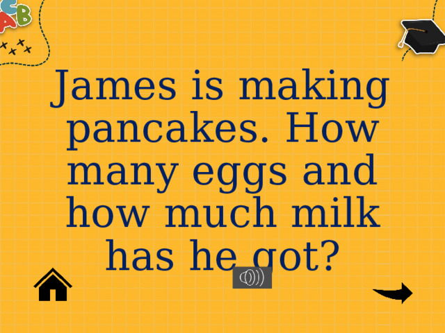 James is making pancakes. How many eggs and how much milk has he got? 