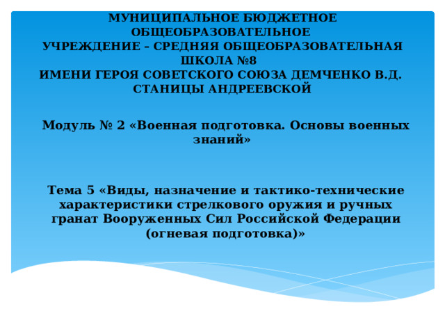      МУНИЦИПАЛЬНОЕ БЮДЖЕТНОЕ ОБЩЕОБРАЗОВАТЕЛЬНОЕ  УЧРЕЖДЕНИЕ – СРЕДНЯЯ ОБЩЕОБРАЗОВАТЕЛЬНАЯ ШКОЛА №8  ИМЕНИ ГЕРОЯ СОВЕТСКОГО СОЮЗА ДЕМЧЕНКО В.Д.  СТАНИЦЫ АНДРЕЕВСКОЙ       Модуль № 2 «Военная подготовка. Основы военных знаний»    Тема 5 «Виды, назначение и тактико-технические характеристики стрелкового оружия и ручных гранат Вооруженных Сил Российской Федерации (огневая подготовка)»  