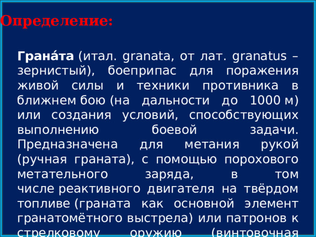 Определение: Грана́та  (итал. granata, от лат. granatus – зернистый), боеприпас для поражения живой силы и техники противника в ближнем бою (на дальности до 1000 м) или создания условий, способствующих выполнению боевой задачи. Предназначена для метания рукой (ручная граната), с помощью порохового метательного заряда, в том числе реактивного двигателя на твёрдом топливе (граната как основной элемент гранатомётного выстрела) или патронов к стрелковому оружию (винтовочная граната). 