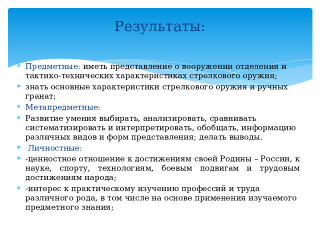Результаты:   Предметные: иметь представление о вооружении отделения и тактико-технических характеристиках стрелкового оружия; знать основные характеристики стрелкового оружия и ручных гранат; Метапредметные: Развитие умения выбирать, анализировать, сравнивать систематизировать и интерпретировать, обобщать, информацию различных видов и форм представления; делать выводы.  Личностные: -ценностное отношение к достижениям своей Родины – России, к науке, спорту, технологиям, боевым подвигам и трудовым достижениям народа; -интерес к практическому изучению профессий и труда различного рода, в том числе на основе применения изучаемого предметного знания; 