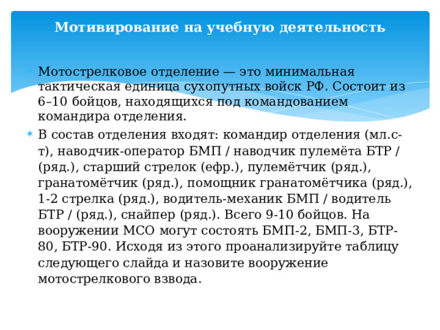 Мотивирование на учебную деятельность Мотострелковое отделение — это минимальная тактическая единица сухопутных войск РФ. Состоит из 6–10 бойцов, находящихся под командованием командира отделения. В состав отделения входят: командир отделения (мл.с-т), наводчик-оператор БМП / наводчик пулемёта БТР / (ряд.), старший стрелок (ефр.), пулемётчик (ряд.), гранатомётчик (ряд.), помощник гранатомётчика (ряд.), 1-2 стрелка (ряд.), водитель-механик БМП / водитель БТР / (ряд.), снайпер (ряд.). Всего 9-10 бойцов. На вооружении МСО могут состоять БМП-2, БМП-3, БТР-80, БТР-90. Исходя из этого проанализируйте таблицу следующего слайда и назовите вооружение мотострелкового взвода. 