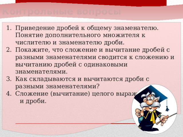 Контрольные вопросы Приведение дробей к общему знаменателю. Понятие дополнительного множителя к числителю и знаменателю дроби. Покажите, что сложение и вычитание дробей с разными знаменателями сводится к сложению и вычитанию дробей с одинаковыми знаменателями. Как складываются и вычитаются дроби с разными знаменателями? Сложение (вычитание) целого выражения  и дроби.  