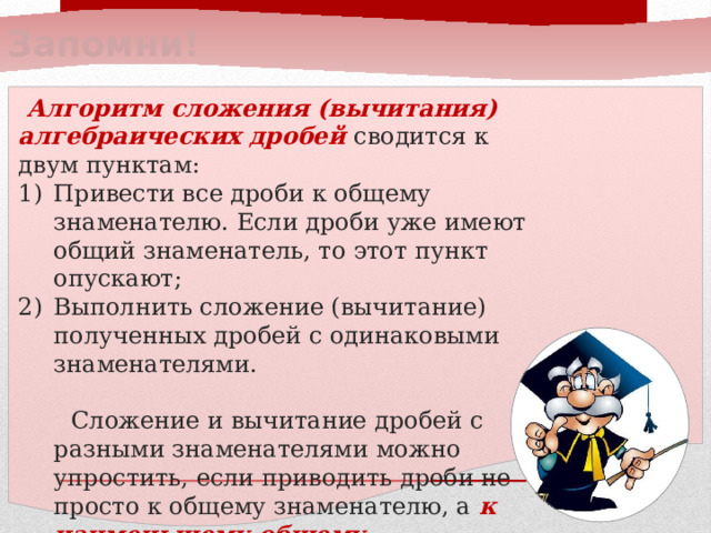 Запомни!  Алгоритм сложения (вычитания) алгебраических дробей сводится к двум пунктам: Привести все дроби к общему знаменателю. Если дроби уже имеют общий знаменатель, то этот пункт опускают; Выполнить сложение (вычитание) полученных дробей с одинаковыми знаменателями.  Сложение и вычитание дробей с разными знаменателями можно упростить, если приводить дроби не просто к общему знаменателю, а к наименьшему общему знаменателю. 