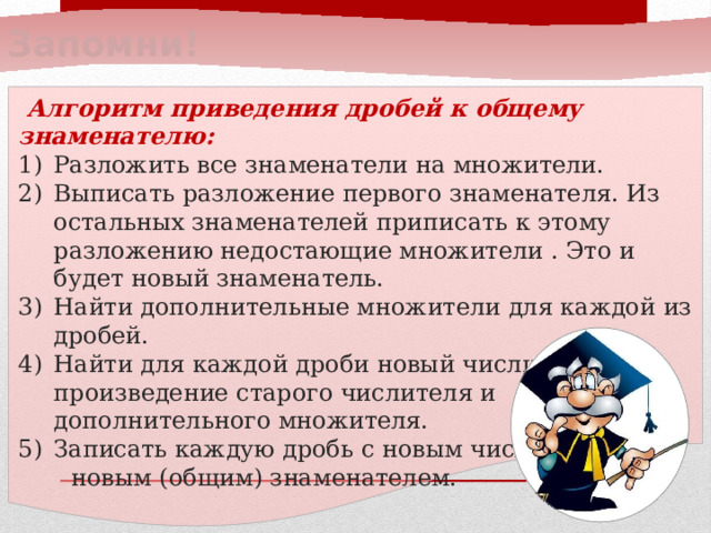 Запомни!  Алгоритм приведения дробей к общему знаменателю: Разложить все знаменатели на множители. Выписать разложение первого знаменателя. Из остальных знаменателей приписать к этому разложению недостающие множители . Это и будет новый знаменатель. Найти дополнительные множители для каждой из дробей. Найти для каждой дроби новый числитель: произведение старого числителя и дополнительного множителя. Записать каждую дробь с новым числителем и  новым (общим) знаменателем.  