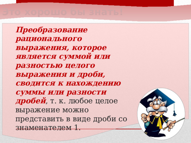 Это хорошо бы знать! Преобразование рационального выражения, которое является суммой или разностью целого выражения и дроби, сводится к нахождению суммы или разности дробей , т. к. любое целое выражение можно представить в виде дроби со знаменателем 1.  