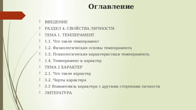 Оглавление ВВЕДЕНИЕ  РАЗДЕЛ 4. СВОЙСТВА ЛИЧНОСТИ  ТЕМА 1. ТЕМПЕРАМЕНТ  1.1. Что такое темперамент  1.2. Физиологические основы темперамента  1.3. Психологические характеристики темперамента.   1.4. Темперамент и характер  ТЕМА 2 ХАРАКТЕР  2.1. Что такое характер  3.2. Черты характера  3.3 Взаимосвязь характера с другими сторонами личности  ЛИТЕРАТУРА 