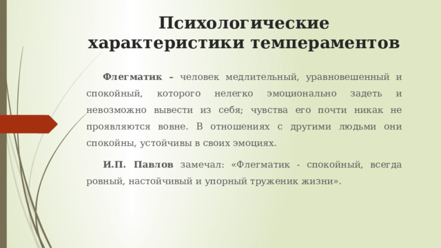 Психологические характеристики темпераментов Флегматик – человек медлительный, уравновешенный и спокойный, которого нелегко эмоционально задеть и невозможно вывести из себя; чувства его почти никак не проявляются вовне. В отношениях с другими людьми они спокойны, устойчивы в своих эмоциях. И.П. Павлов замечал: «Флегматик - спокойный, всегда ровный, настойчивый и упорный труженик жизни». 