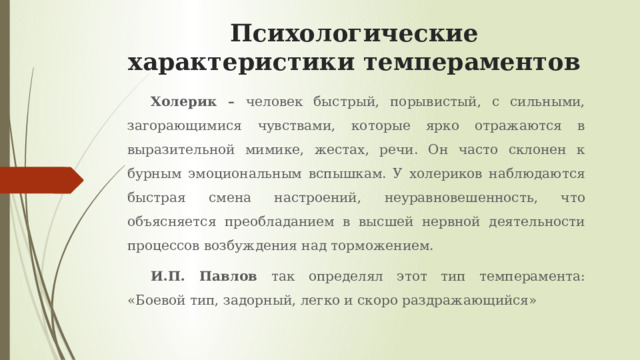 Психологические характеристики темпераментов Холерик – человек быстрый, порывистый, с сильными, загорающимися чувствами, которые ярко отражаются в выразительной мимике, жестах, речи. Он часто склонен к бурным эмоциональным вспышкам. У холериков наблюдаются быстрая смена настроений, неуравновешенность, что объясняется преобладанием в высшей нервной деятельности процессов возбуждения над торможением. И.П. Павлов так определял этот тип темперамента: «Боевой тип, задорный, легко и скоро раздражающийся» 