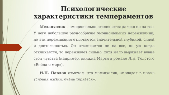 Психологические характеристики темпераментов Меланхолик – эмоционально откликается далеко не на все. У него небольшое разнообразие эмоциональных переживаний, но эти переживания отличаются значительной глубиной, силой и длительностью. Он откликается не на все, но уж когда откликается, то переживает сильно, хотя мало выражает вовне свои чувства (например, княжна Марья в романе Л.Н. Толстого «Война и мир»). И.П. Павлов отмечал, что меланхолик, «попадая в новые условия жизни, очень теряется». 