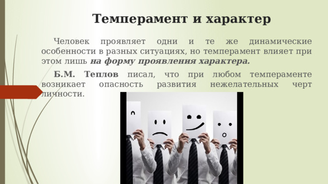 Темперамент и характер Человек проявляет одни и те же динамические особенности в разных ситуациях, но темперамент влияет при этом лишь на форму проявления характера. Б.М. Теплов писал, что при любом темпераменте возникает опасность развития нежелательных черт личности.  