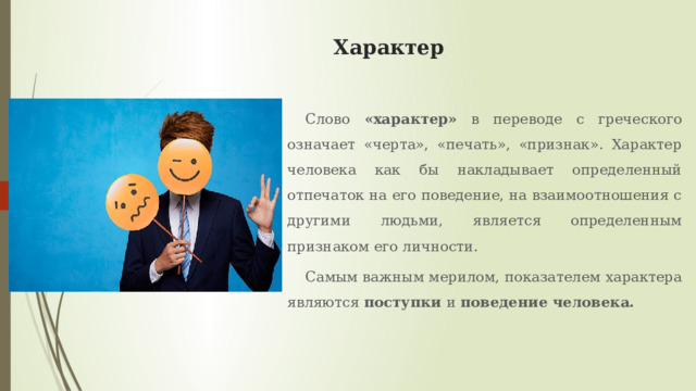 Характер Слово «характер» в переводе с греческого означает «черта», «печать», «признак». Характер человека как бы накладывает определенный отпечаток на его поведение, на взаимоотношения с другими людьми, является определенным признаком его личности. Самым важным мерилом, показателем характера являются поступки и поведение человека. 